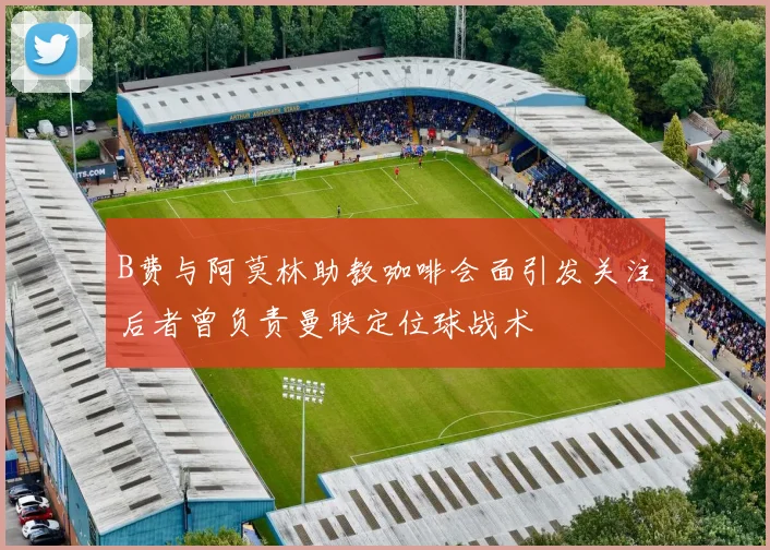 B费与阿莫林助教咖啡会面引发关注后者曾负责曼联定位球战术