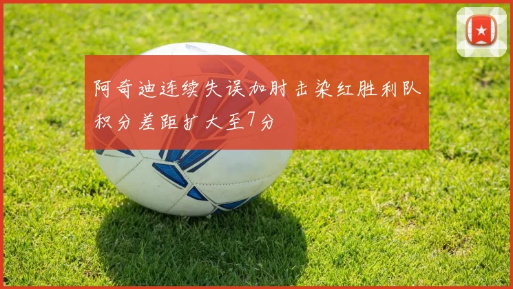 阿奇迪连续失误加肘击染红胜利队积分差距扩大至7分