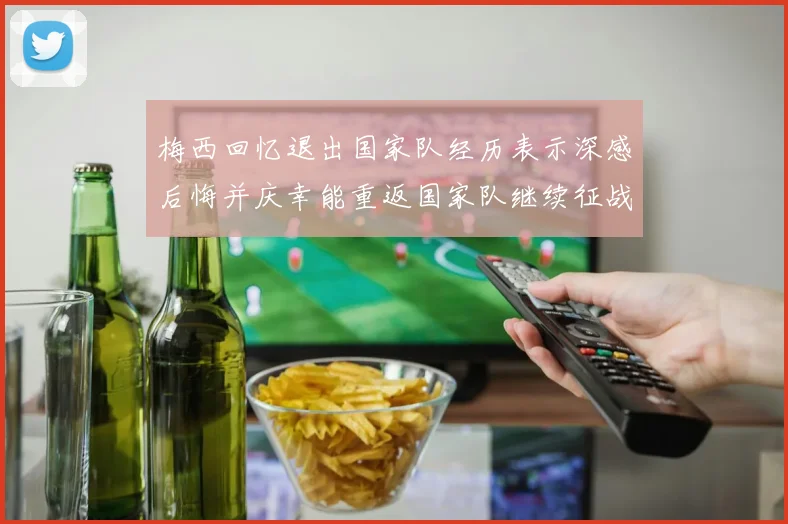 梅西回忆退出国家队经历表示深感后悔并庆幸能重返国家队继续征战