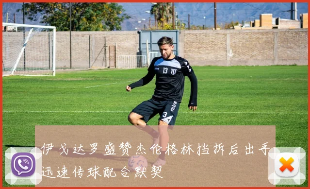 伊戈达罗盛赞杰伦格林挡拆后出手迅速传球配合默契