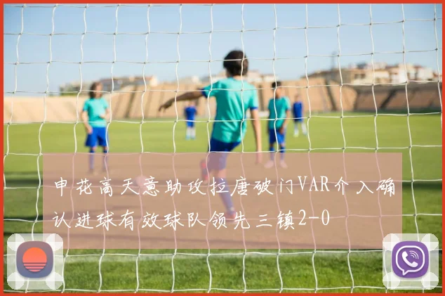 申花高天意助攻拉唐破门VAR介入确认进球有效球队领先三镇2-0