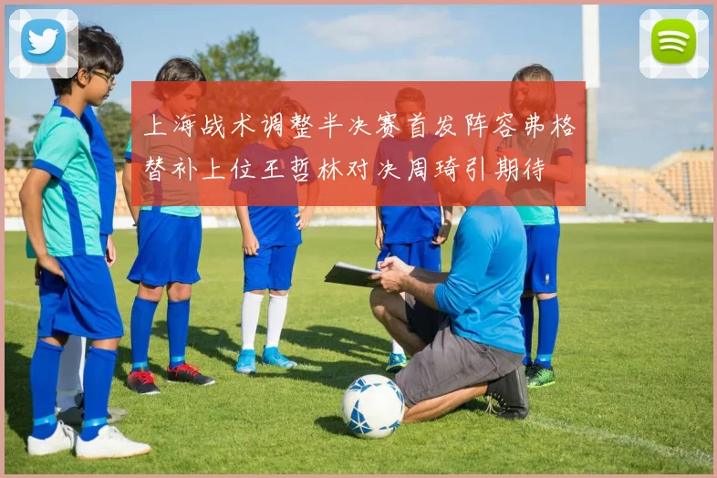 上海战术调整半决赛首发阵容弗格替补上位王哲林对决周琦引期待