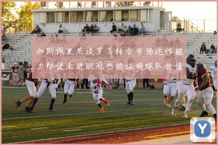 加斯佩里尼谈罗马转会市场运作能力即使未进欧冠也能证明球队价值