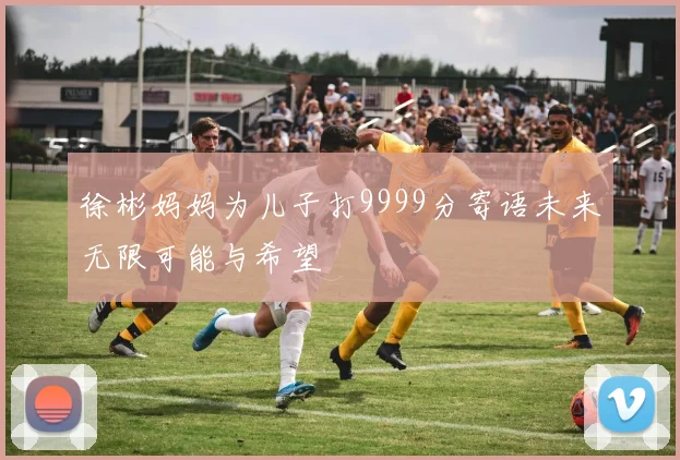 徐彬妈妈为儿子打9999分寄语未来无限可能与希望