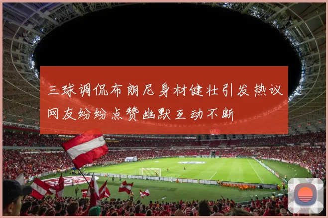 三球调侃布朗尼身材健壮引发热议网友纷纷点赞幽默互动不断