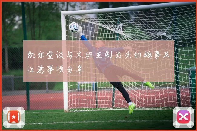 凯尔登谈与文班互剃光头的趣事及注意事项分享