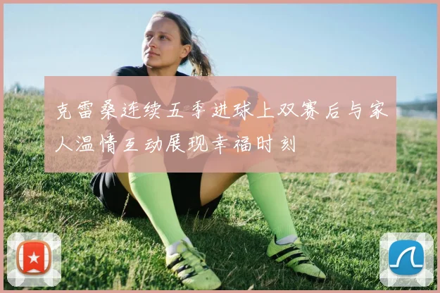 克雷桑连续五季进球上双赛后与家人温情互动展现幸福时刻