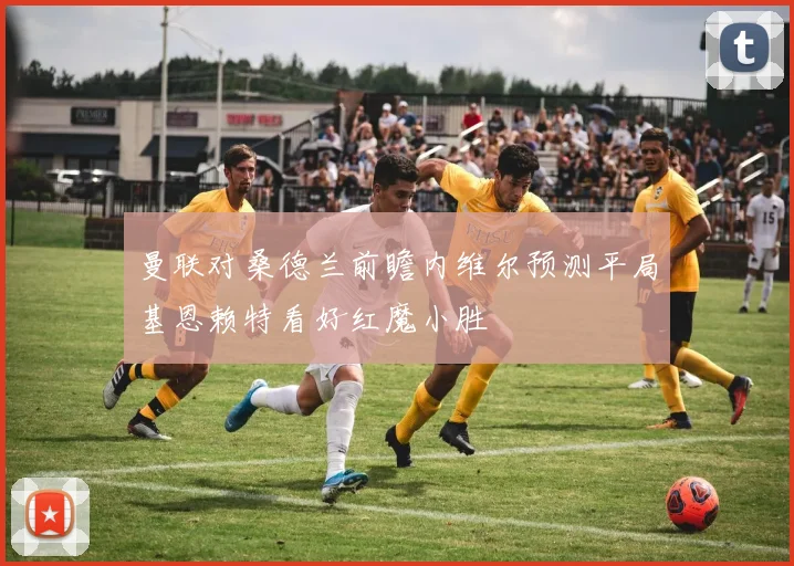 曼联对桑德兰前瞻内维尔预测平局基恩赖特看好红魔小胜