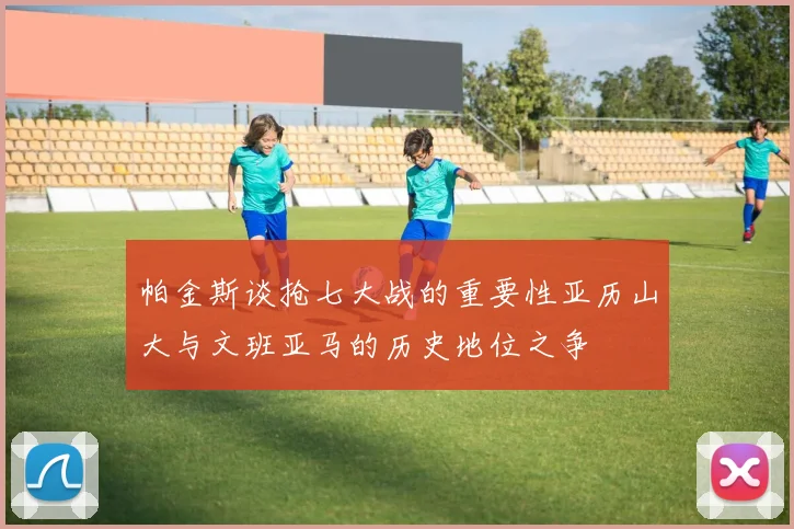 帕金斯谈抢七大战的重要性亚历山大与文班亚马的历史地位之争