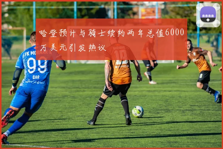 哈登预计与骑士续约两年总值6000万美元引发热议
