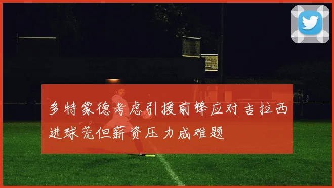 多特蒙德考虑引援前锋应对吉拉西进球荒但薪资压力成难题