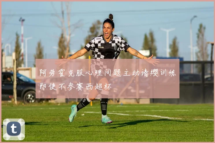 阿劳霍克服心理问题主动请缨训练即使不参赛西超杯
