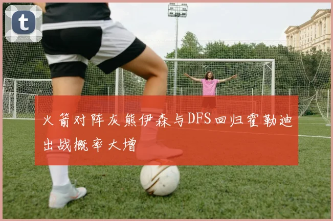 火箭对阵灰熊伊森与DFS回归霍勒迪出战概率大增