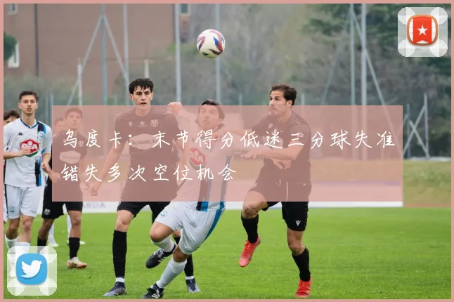 乌度卡：末节得分低迷三分球失准错失多次空位机会
