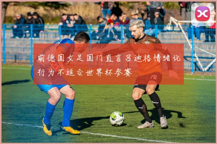 前德国女足国门直言吕迪格情绪化行为不适合世界杯参赛