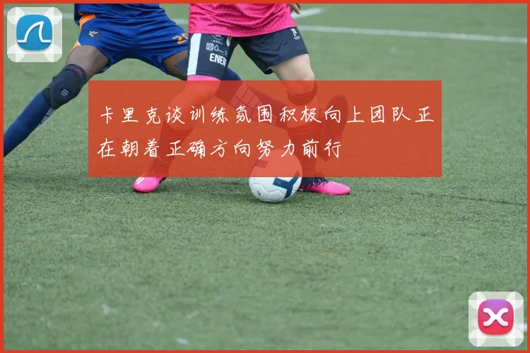 卡里克谈训练氛围积极向上团队正在朝着正确方向努力前行