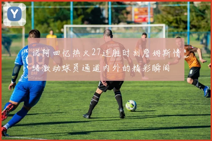 诺阿回忆热火27连胜时刻詹姆斯情绪激动球员通道内外的精彩瞬间