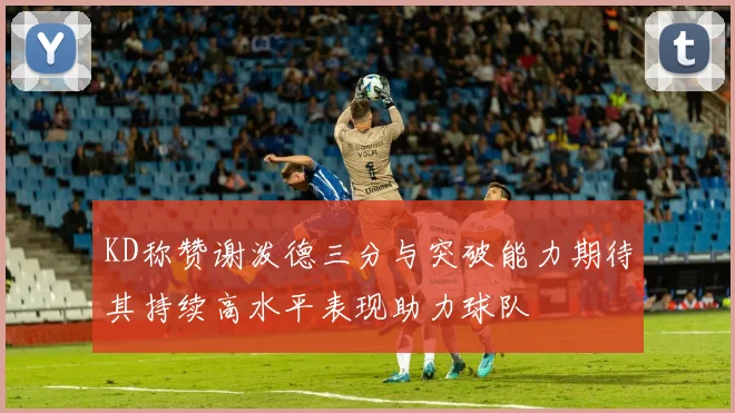 KD称赞谢泼德三分与突破能力期待其持续高水平表现助力球队