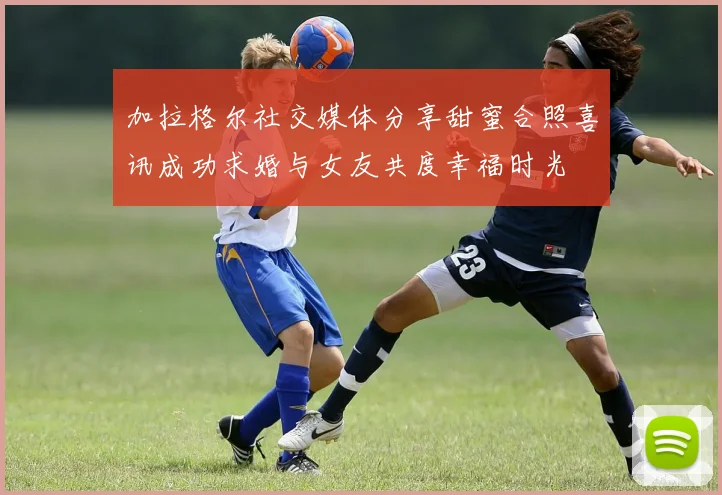 加拉格尔社交媒体分享甜蜜合照喜讯成功求婚与女友共度幸福时光
