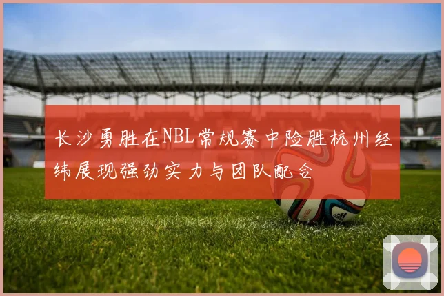 长沙勇胜在NBL常规赛中险胜杭州经纬展现强劲实力与团队配合