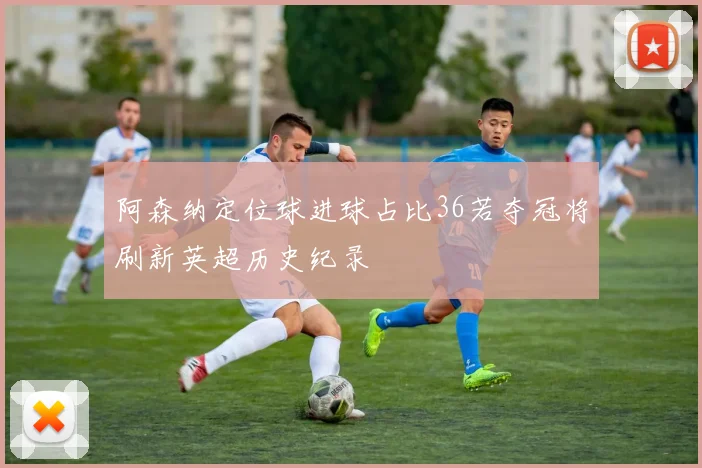 阿森纳定位球进球占比36若夺冠将刷新英超历史纪录