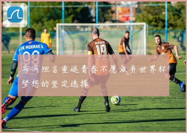 布冯坦言重返青春不愿放弃世界杯梦想的坚定选择