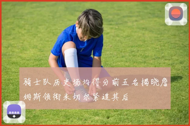 骑士队历史场均得分前五名揭晓詹姆斯领衔米切尔紧追其后