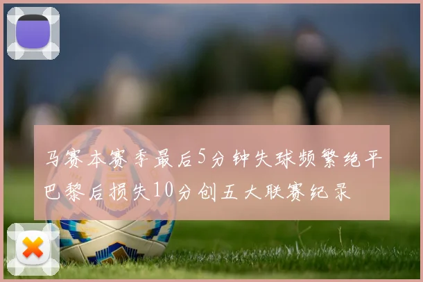 马赛本赛季最后5分钟失球频繁绝平巴黎后损失10分创五大联赛纪录